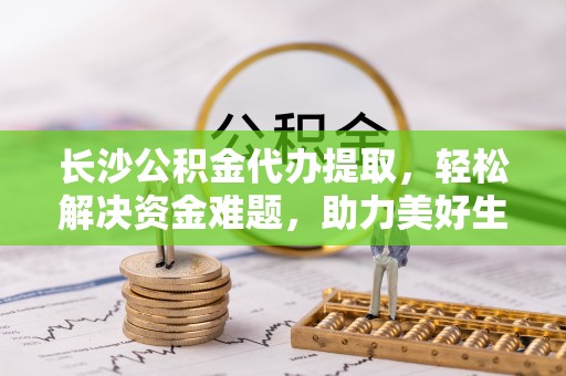 达茂旗长沙公积金代办提取，轻松解决资金难题，助力美好生活