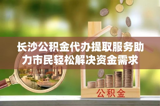 达茂旗长沙公积金代办提取服务助力市民轻松解决资金需求