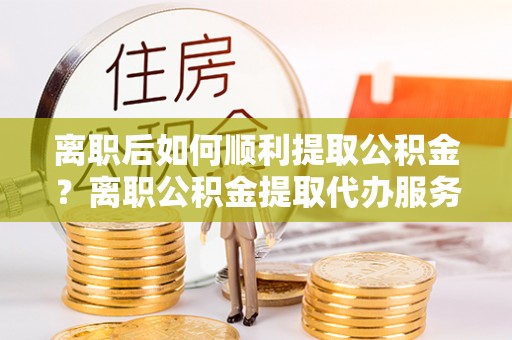 达茂旗离职后如何顺利提取公积金？离职公积金提取代办服务帮你搞定！