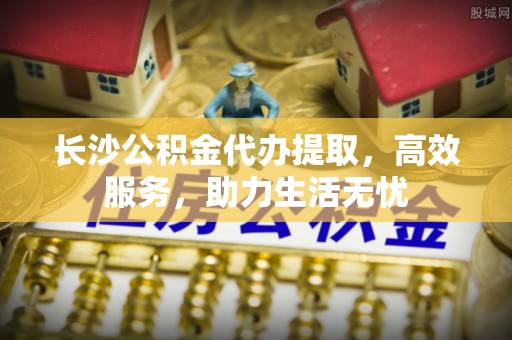 达茂旗长沙公积金代办提取，高效服务，助力生活无忧