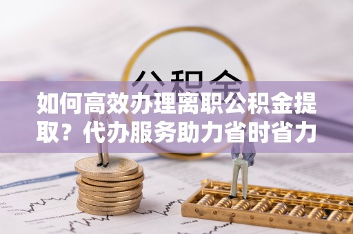 达茂旗如何高效办理离职公积金提取？代办服务助力省时省力